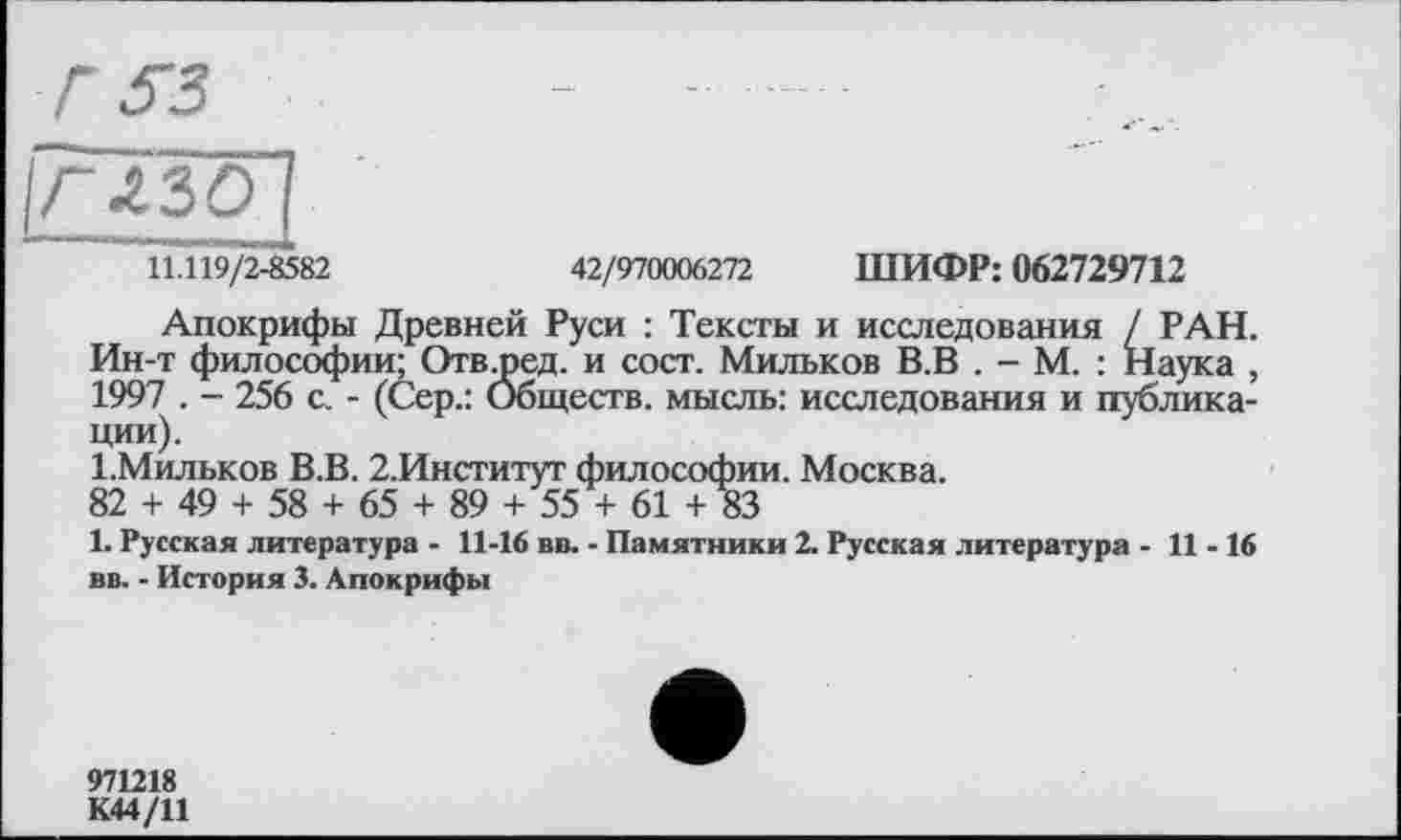 ﻿глзо
11.119/2-8582	42/970006272 ШИФР: 062729712
Апокрифы Древней Руси : Тексты и исследования / РАН. Ин-т философии; Отв-ред. и сост. Мильков В.В . - М. : Наука , 1997 . - 256 с. - (Сер.: Обществ. мысль: исследования и публикации).
І.Мильков В.В. 2.Институт философии. Москва.
82 + 49 + 58 + 65 + 89 + 55 + 61 + 83
1. Русская литература - 11-16 вв. - Памятники 2. Русская литература - 11-16 вв. - История 3. Апокрифы
971218
К44/11